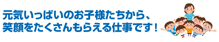 元気いっぱいのお子様たちから、 笑顔をたくさんもらえる仕事です！